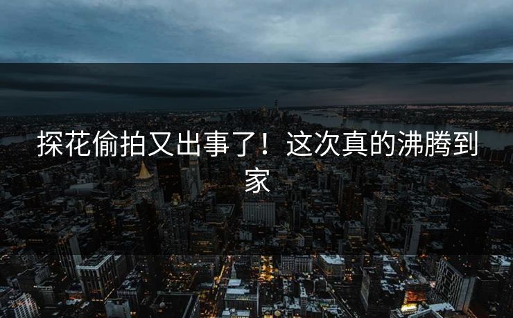探花偷拍又出事了！这次真的沸腾到家
