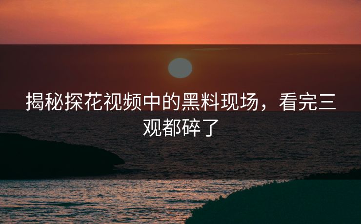 揭秘探花视频中的黑料现场，看完三观都碎了