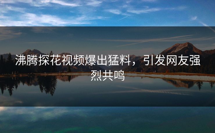 沸腾探花视频爆出猛料，引发网友强烈共鸣