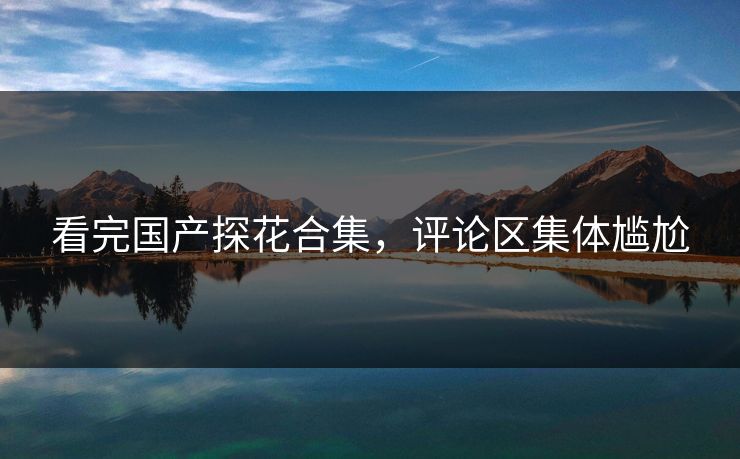 看完国产探花合集，评论区集体尴尬