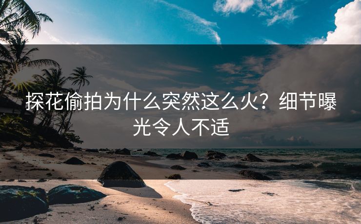 探花偷拍为什么突然这么火？细节曝光令人不适