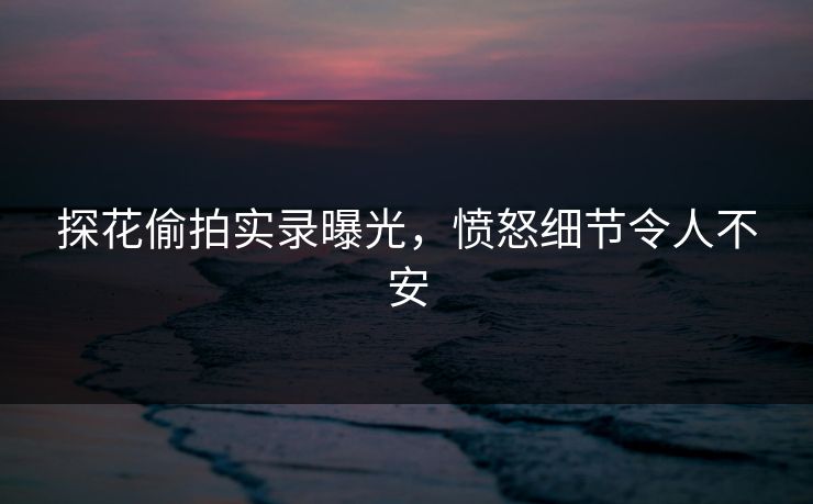 探花偷拍实录曝光，愤怒细节令人不安
