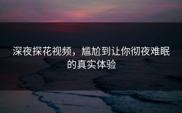 深夜探花视频，尴尬到让你彻夜难眠的真实体验