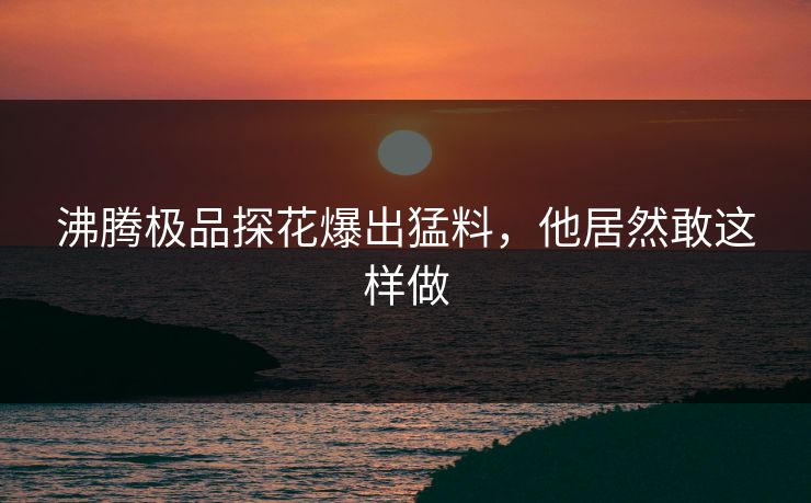 沸腾极品探花爆出猛料，他居然敢这样做