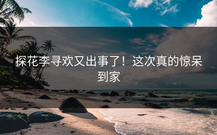探花李寻欢又出事了！这次真的惊呆到家