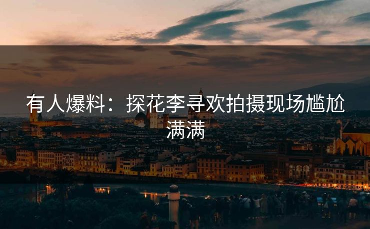 有人爆料：探花李寻欢拍摄现场尴尬满满
