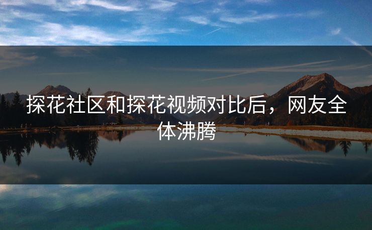 探花社区和探花视频对比后，网友全体沸腾