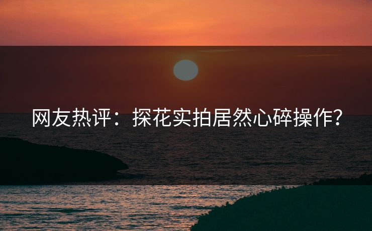 网友热评：探花实拍居然心碎操作？