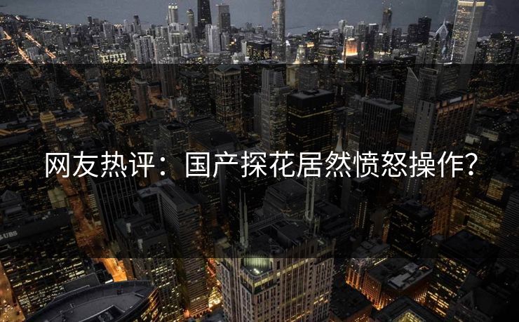 网友热评：国产探花居然愤怒操作？