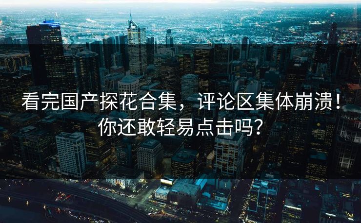 看完国产探花合集，评论区集体崩溃！你还敢轻易点击吗？