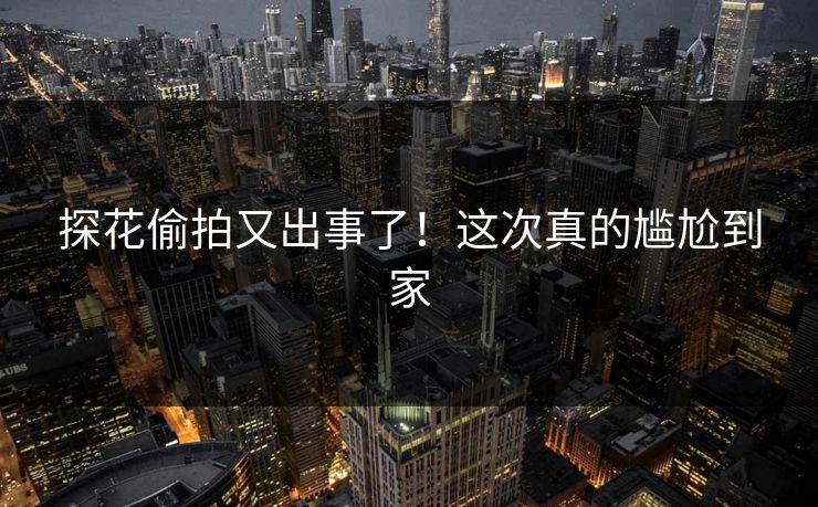 探花偷拍又出事了！这次真的尴尬到家