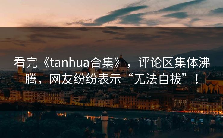 看完《tanhua合集》，评论区集体沸腾，网友纷纷表示“无法自拔”！