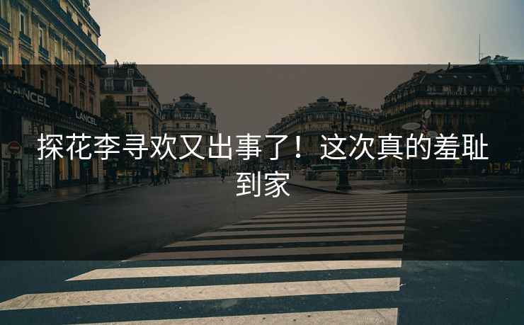 探花李寻欢又出事了！这次真的羞耻到家