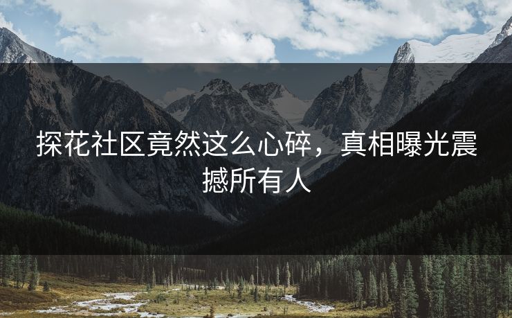 探花社区竟然这么心碎，真相曝光震撼所有人