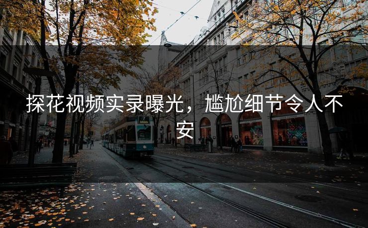 探花视频实录曝光，尴尬细节令人不安