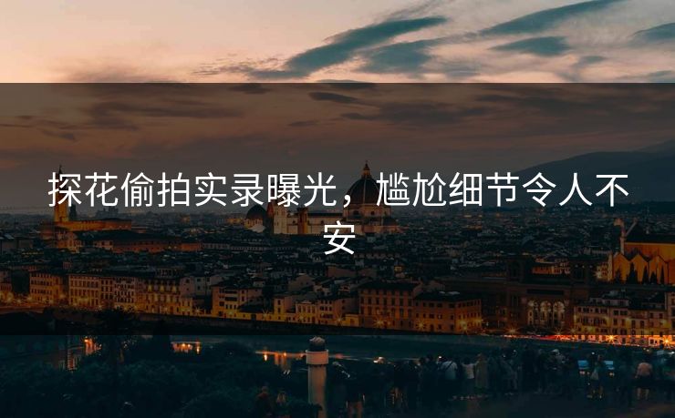 探花偷拍实录曝光，尴尬细节令人不安