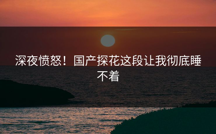 深夜愤怒！国产探花这段让我彻底睡不着