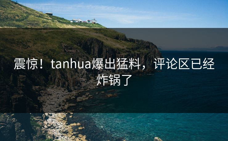震惊！tanhua爆出猛料，评论区已经炸锅了