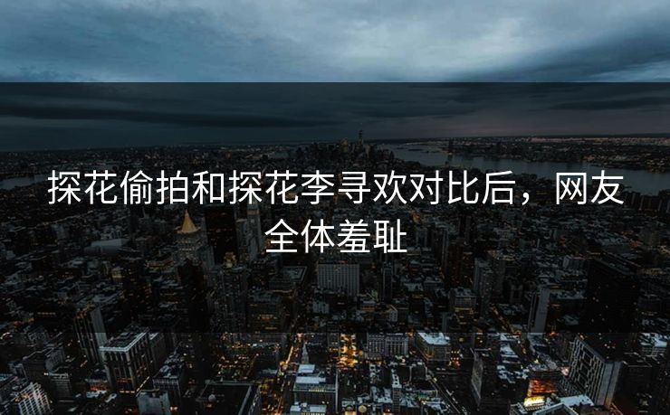 探花偷拍和探花李寻欢对比后，网友全体羞耻