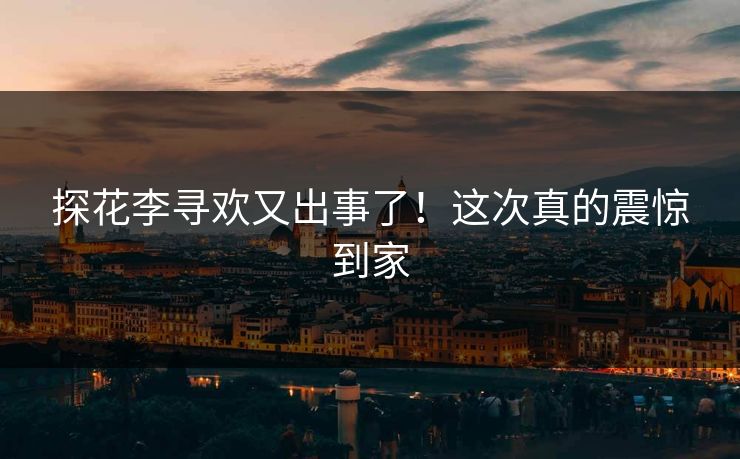 探花李寻欢又出事了！这次真的震惊到家