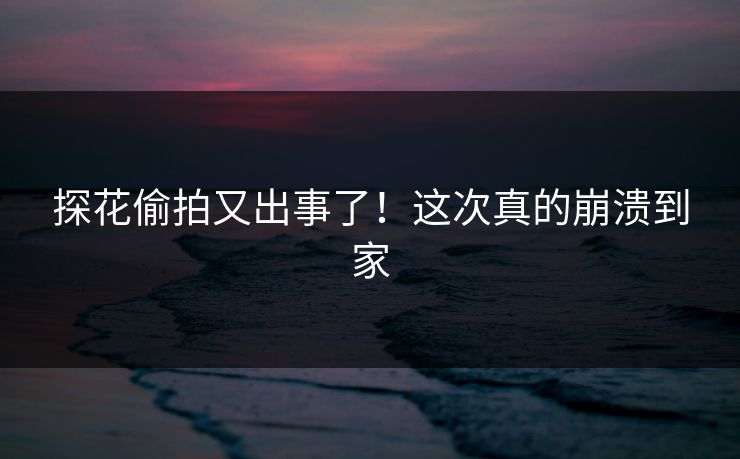探花偷拍又出事了！这次真的崩溃到家