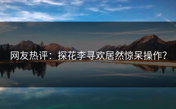 网友热评：探花李寻欢居然惊呆操作？