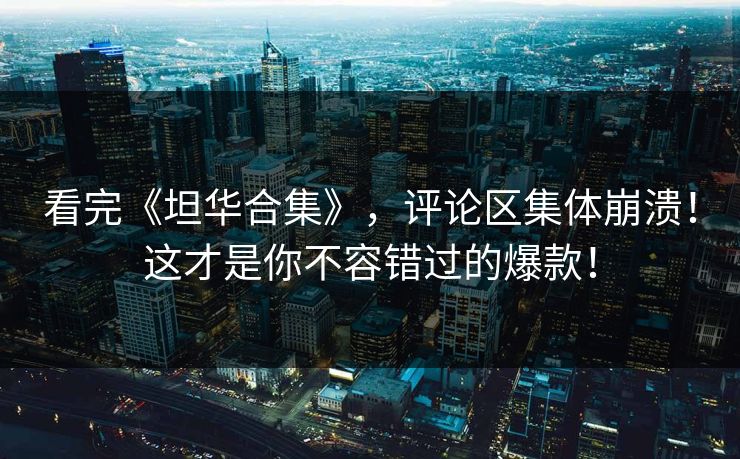 看完《坦华合集》，评论区集体崩溃！这才是你不容错过的爆款！
