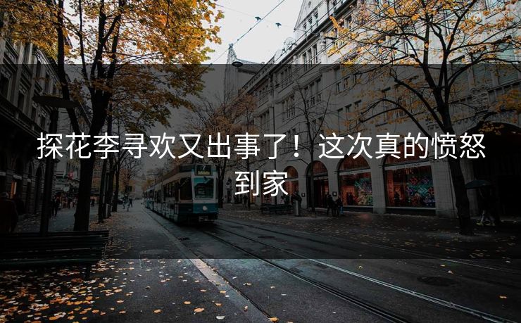 探花李寻欢又出事了！这次真的愤怒到家