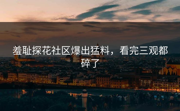 羞耻探花社区爆出猛料，看完三观都碎了