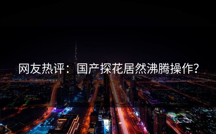 网友热评：国产探花居然沸腾操作？