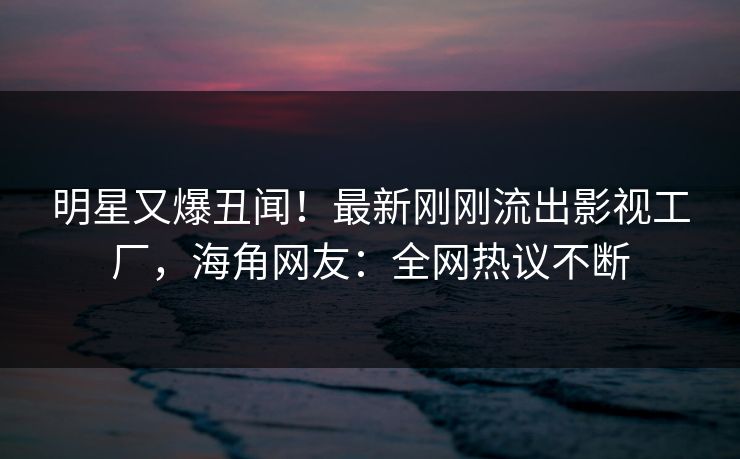 明星又爆丑闻！最新刚刚流出影视工厂，海角网友：全网热议不断