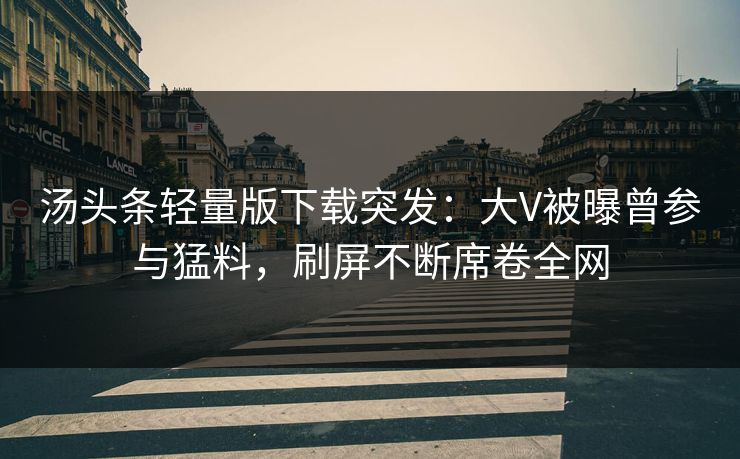 汤头条轻量版下载突发：大V被曝曾参与猛料，刷屏不断席卷全网