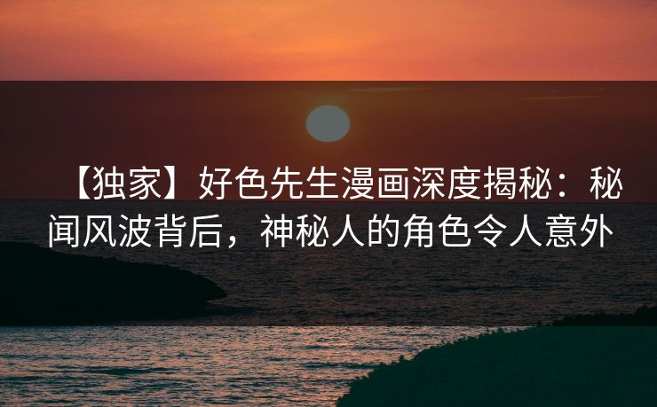 【独家】好色先生漫画深度揭秘：秘闻风波背后，神秘人的角色令人意外