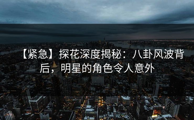 【紧急】探花深度揭秘：八卦风波背后，明星的角色令人意外