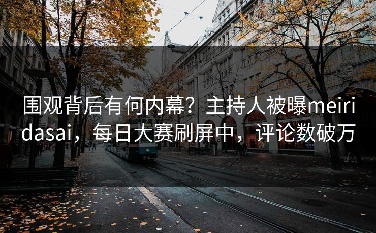 围观背后有何内幕？主持人被曝meiridasai，每日大赛刷屏中，评论数破万