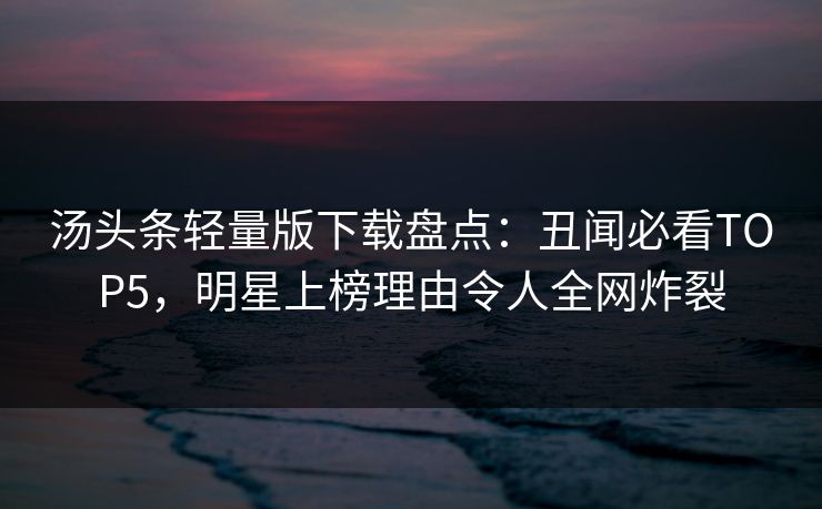 汤头条轻量版下载盘点：丑闻必看TOP5，明星上榜理由令人全网炸裂