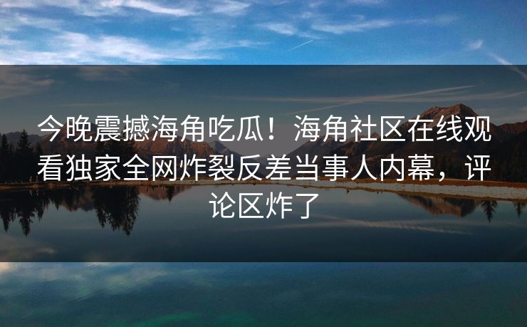 今晚震撼海角吃瓜！海角社区在线观看独家全网炸裂反差当事人内幕，评论区炸了