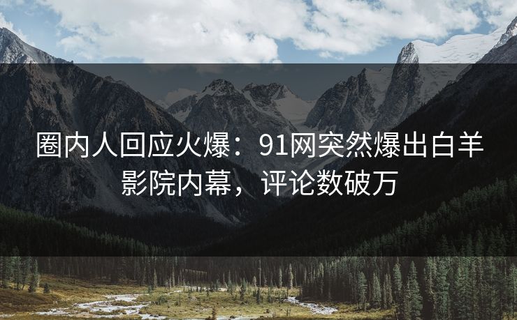 圈内人回应火爆：91网突然爆出白羊影院内幕，评论数破万