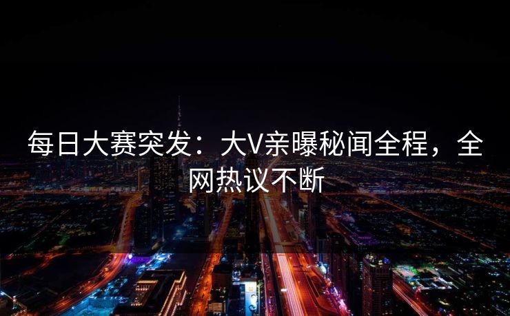 每日大赛突发：大V亲曝秘闻全程，全网热议不断