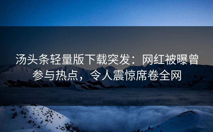 汤头条轻量版下载突发：网红被曝曾参与热点，令人震惊席卷全网