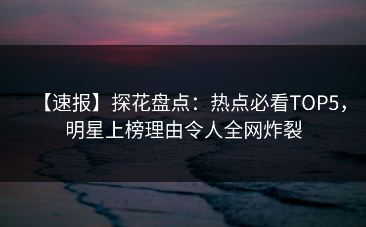 【速报】探花盘点：热点必看TOP5，明星上榜理由令人全网炸裂