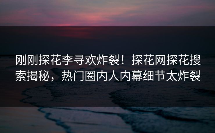 刚刚探花李寻欢炸裂！探花网探花搜索揭秘，热门圈内人内幕细节太炸裂
