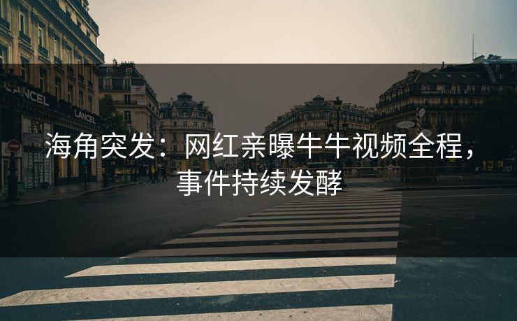 海角突发：网红亲曝牛牛视频全程，事件持续发酵