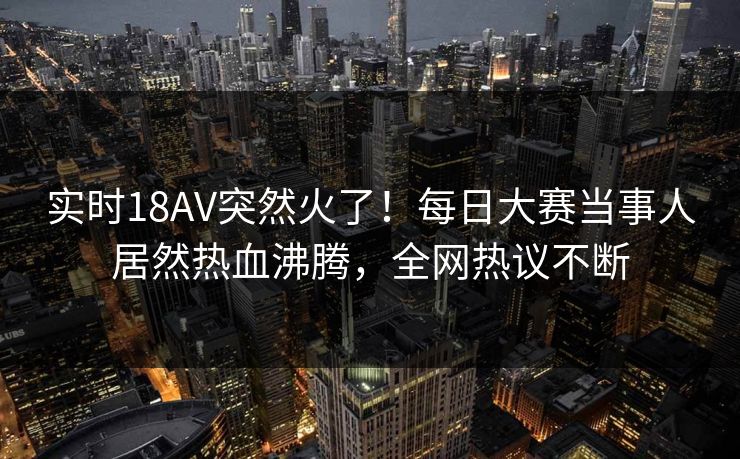 实时18AV突然火了！每日大赛当事人居然热血沸腾，全网热议不断