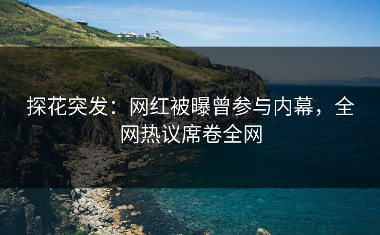 探花突发：网红被曝曾参与内幕，全网热议席卷全网