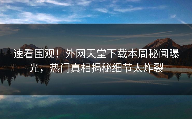 速看围观！外网天堂下载本周秘闻曝光，热门真相揭秘细节太炸裂