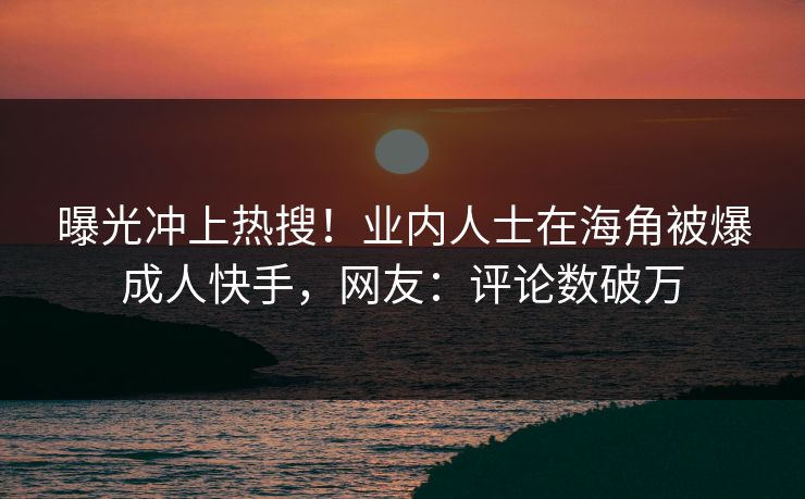 曝光冲上热搜！业内人士在海角被爆成人快手，网友：评论数破万