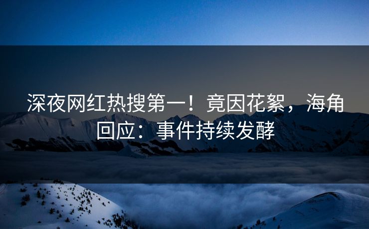 深夜网红热搜第一！竟因花絮，海角回应：事件持续发酵