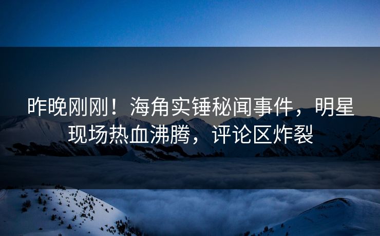 昨晚刚刚！海角实锤秘闻事件，明星现场热血沸腾，评论区炸裂