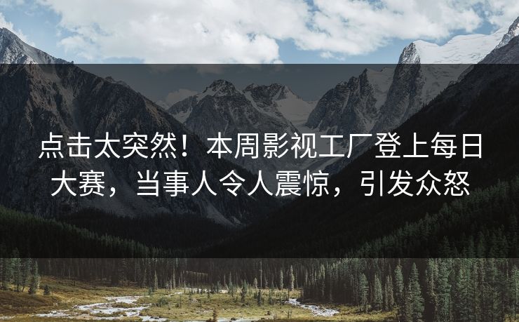 点击太突然！本周影视工厂登上每日大赛，当事人令人震惊，引发众怒